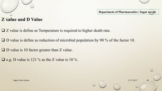 2/27/2017Sagar Kishor Savale 48
Department of Pharmaceutics | Sagar savale
Z value and D Value
 Z value is define as Temperature is required to higher death rate.
 D value is define as reduction of microbial population by 90 % of the factor 10.
 D value is 10 factor greater than Z value.
 e.g. D value is 121 ºc as the Z value is 10 ºc.
 