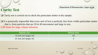 2/27/2017Sagar Kishor Savale 57
Department of Pharmaceutics | Sagar savale
Clarity Test
 Clarity test is carried out to check the particulate matter in the sample.
 It is practically impossible that every unit of lost is perfectly free from visible particulate matter
, that is ,from particles that are 30 to 40 micrometer and large in size.
USP limits for large volume infusions
Particle size Particle limit
10 mm (or) larger/ml 50
25 mm (or) larger/ml 5
 
