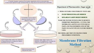 2/27/2017Sagar Kishor Savale 65
Department of Pharmaceutics | Sagar savale
 MEDIA SUITABLE FOR STERILITY TESTS ARE:
i. FLUID THIOGLYCOLLATE MEDIUM
ii. SOYA-BEAN CASEIN DIGEST MEDIUM
WASH THE FILTERS WITH FLUIDS TO REMOVE
INHIBITORY PROPERTIES, CUTTING THE
MEMBRANES ASEPTICALLY INTO EQUAL
PARTS AND TRANSFERRING ONE OF THE
PARTS TO EACH TYPE OF CULTURE MEDIUM
USED.
THE MEDIAARE THEN INCUBATED UNDER
PRESCRIBED CONDITIONS.
Membrane Filtration
Method
 