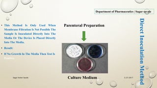 2/27/2017Sagar Kishor Savale 66
Department of Pharmaceutics | Sagar savale
Parenteral Preparation
Culture Medium
• This Method Is Only Used When
Membrane Filtration Is Not Possible The
Sample Is Inoculated Directly Into The
Media Or The Device Is Placed Directly
Into The Media.
• Result:
• If No Growth In The Media Then Test Is
Positive.
DirectInoculationMethod
 