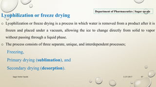 2/27/2017Sagar Kishor Savale 67
Department of Pharmaceutics | Sagar savale
Lyophilization or freeze drying
o Lyophilization or freeze drying is a process in which water is removed from a product after it is
frozen and placed under a vacuum, allowing the ice to change directly from solid to vapor
without passing through a liquid phase.
o The process consists of three separate, unique, and interdependent processes;
Freezing,
Primary drying (sublimation), and
Secondary drying (desorption).
 