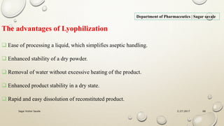2/27/2017Sagar Kishor Savale 68
Department of Pharmaceutics | Sagar savale
The advantages of Lyophilization
 Ease of processing a liquid, which simplifies aseptic handling.
 Enhanced stability of a dry powder.
 Removal of water without excessive heating of the product.
 Enhanced product stability in a dry state.
 Rapid and easy dissolution of reconstituted product.
 