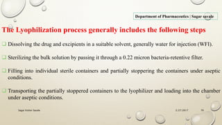 2/27/2017Sagar Kishor Savale 70
Department of Pharmaceutics | Sagar savale
The Lyophilization process generally includes the following steps
 Dissolving the drug and excipients in a suitable solvent, generally water for injection (WFI).
 Sterilizing the bulk solution by passing it through a 0.22 micron bacteria-retentive filter.
 Filling into individual sterile containers and partially stoppering the containers under aseptic
conditions.
 Transporting the partially stoppered containers to the lyophilizer and loading into the chamber
under aseptic conditions.
 