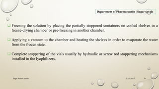 2/27/2017Sagar Kishor Savale 71
Department of Pharmaceutics | Sagar savale
 Freezing the solution by placing the partially stoppered containers on cooled shelves in a
freeze-drying chamber or pre-freezing in another chamber.
 Applying a vacuum to the chamber and heating the shelves in order to evaporate the water
from the frozen state.
 Complete stoppering of the vials usually by hydraulic or screw rod stoppering mechanisms
installed in the lyophilizers.
 