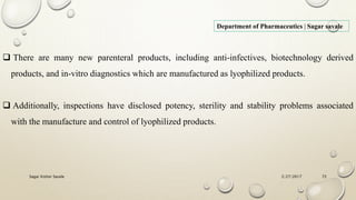 2/27/2017Sagar Kishor Savale 72
Department of Pharmaceutics | Sagar savale
 There are many new parenteral products, including anti-infectives, biotechnology derived
products, and in-vitro diagnostics which are manufactured as lyophilized products.
 Additionally, inspections have disclosed potency, sterility and stability problems associated
with the manufacture and control of lyophilized products.
 