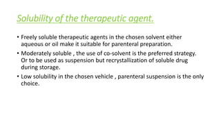 Solubility of the therapeutic agent.
• Freely soluble therapeutic agents in the chosen solvent either
aqueous or oil make it suitable for parenteral preparation.
• Moderately soluble , the use of co-solvent is the preferred strategy.
Or to be used as suspension but recrystallization of soluble drug
during storage.
• Low solubility in the chosen vehicle , parenteral suspension is the only
choice.
 
