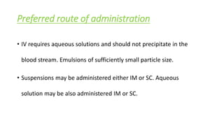 Preferred route of administration
• IV requires aqueous solutions and should not precipitate in the
blood stream. Emulsions of sufficiently small particle size.
• Suspensions may be administered either IM or SC. Aqueous
solution may be also administered IM or SC.
 
