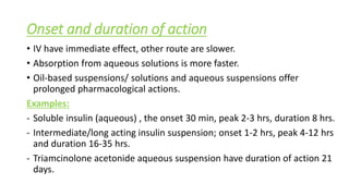 Onset and duration of action
• IV have immediate effect, other route are slower.
• Absorption from aqueous solutions is more faster.
• Oil-based suspensions/ solutions and aqueous suspensions offer
prolonged pharmacological actions.
Examples:
- Soluble insulin (aqueous) , the onset 30 min, peak 2-3 hrs, duration 8 hrs.
- Intermediate/long acting insulin suspension; onset 1-2 hrs, peak 4-12 hrs
and duration 16-35 hrs.
- Triamcinolone acetonide aqueous suspension have duration of action 21
days.
 