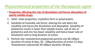 Physiochemical properties of the therapeutic agent
• Properties affecting the rate of dissolution and hence absorption of
poorly soluble drugs:
1. Solid –state properties: crystalline form or polymorphic.
2. Solubility of insoluble salt forms: altering the salt alters the
solubility and hence the dissolution and absorption. Solubility of
protamine insulin is lower than soluble insulin, salt of zinc or
protamine and zinc has lower solubility and hence lower rate of
dissolution and so long duration of action.
3. Particle size: testosterone propionate particle size 40-100µm
duration of action 8 days, 50 - 200µmduration of action 12 days.
Testosterone isobutyrate 50-200µm duration 20 days.
 