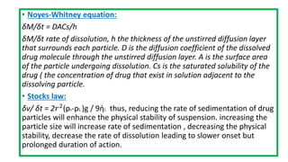 • Noyes-Whitney equation:
δM/δt = DACs/h
δM/δt rate of dissolution, h the thickness of the unstirred diffusion layer
that surrounds each particle. D is the diffusion coefficient of the dissolved
drug molecule through the unstirred diffusion layer. A is the surface area
of the particle undergoing dissolution. Cs is the saturated solubility of the
drug ( the concentration of drug that exist in solution adjacent to the
dissolving particle.
• Stocks law:
δv/ δt = 2𝑟2(ps-pL )g / 9ἠL thus, reducing the rate of sedimentation of drug
particles will enhance the physical stability of suspension. increasing the
particle size will increase rate of sedimentation , decreasing the physical
stability, decrease the rate of dissolution leading to slower onset but
prolonged duration of action.
 