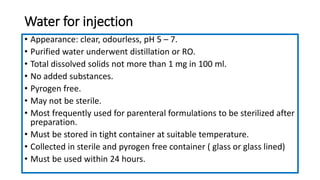 Water for injection
• Appearance: clear, odourless, pH 5 – 7.
• Purified water underwent distillation or RO.
• Total dissolved solids not more than 1 mg in 100 ml.
• No added substances.
• Pyrogen free.
• May not be sterile.
• Most frequently used for parenteral formulations to be sterilized after
preparation.
• Must be stored in tight container at suitable temperature.
• Collected in sterile and pyrogen free container ( glass or glass lined)
• Must be used within 24 hours.
 