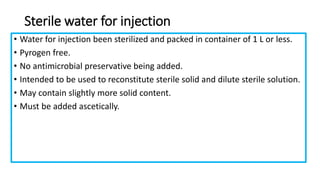 Sterile water for injection
• Water for injection been sterilized and packed in container of 1 L or less.
• Pyrogen free.
• No antimicrobial preservative being added.
• Intended to be used to reconstitute sterile solid and dilute sterile solution.
• May contain slightly more solid content.
• Must be added ascetically.
 