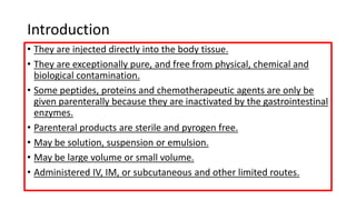 Introduction
• They are injected directly into the body tissue.
• They are exceptionally pure, and free from physical, chemical and
biological contamination.
• Some peptides, proteins and chemotherapeutic agents are only be
given parenterally because they are inactivated by the gastrointestinal
enzymes.
• Parenteral products are sterile and pyrogen free.
• May be solution, suspension or emulsion.
• May be large volume or small volume.
• Administered IV, IM, or subcutaneous and other limited routes.
 