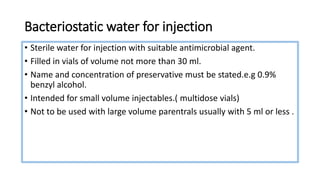 Bacteriostatic water for injection
• Sterile water for injection with suitable antimicrobial agent.
• Filled in vials of volume not more than 30 ml.
• Name and concentration of preservative must be stated.e.g 0.9%
benzyl alcohol.
• Intended for small volume injectables.( multidose vials)
• Not to be used with large volume parentrals usually with 5 ml or less .
 