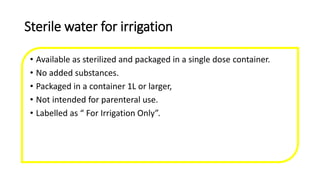 Sterile water for irrigation
• Available as sterilized and packaged in a single dose container.
• No added substances.
• Packaged in a container 1L or larger,
• Not intended for parenteral use.
• Labelled as “ For Irrigation Only”.
 