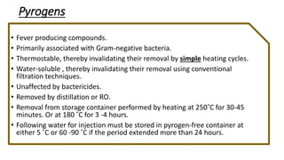 Pyrogens
• Fever producing compounds.
• Primarily associated with Gram-negative bacteria.
• Thermostable, thereby invalidating their removal by simple heating cycles.
• Water-soluble , thereby invalidating their removal using conventional
filtration techniques.
• Unaffected by bactericides.
• Removed by distillation or RO.
• Removal from storage container performed by heating at 250˚C for 30-45
minutes. Or at 180 ˚C for 3 -4 hours.
• Following water for injection must be stored in pyrogen-free container at
either 5 ˚C or 60 -90 ˚C if the period extended more than 24 hours.
 