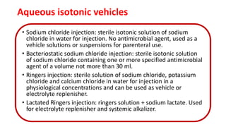 Aqueous isotonic vehicles
• Sodium chloride injection: sterile isotonic solution of sodium
chloride in water for injection. No antimicrobial agent, used as a
vehicle solutions or suspensions for parenteral use.
• Bacteriostatic sodium chloride injection: sterile isotonic solution
of sodium chloride containing one or more specified antimicrobial
agent of a volume not more than 30 ml.
• Ringers injection: sterile solution of sodium chloride, potassium
chloride and calcium chloride in water for injection in a
physiological concentrations and can be used as vehicle or
electrolyte replenisher.
• Lactated Ringers injection: ringers solution + sodium lactate. Used
for electrolyte replenisher and systemic alkalizer.
 