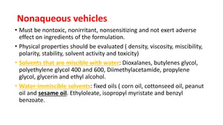 Nonaqueous vehicles
• Must be nontoxic, nonirritant, nonsensitizing and not exert adverse
effect on ingredients of the formulation.
• Physical properties should be evaluated ( density, viscosity, miscibility,
polarity, stability, solvent activity and toxicity)
• Solvents that are miscible with water: Dioxalanes, butylenes glycol,
polyethylene glycol 400 and 600, Diimethylacetamide, propylene
glycol, glycerin and ethyl alcohol.
• Water-immiscible solvents: fixed oils ( corn oil, cottonseed oil, peanut
oil and sesame oil. Ethyloleate, isopropyl myristate and benzyl
benzoate.
 