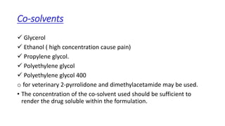 Co-solvents
 Glycerol
 Ethanol ( high concentration cause pain)
 Propylene glycol.
 Polyethylene glycol
 Polyethylene glycol 400
o for veterinary 2-pyrrolidone and dimethylacetamide may be used.
• The concentration of the co-solvent used should be sufficient to
render the drug soluble within the formulation.
 