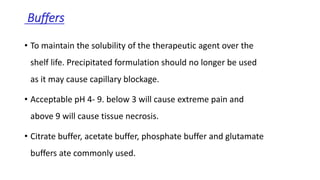 Buffers
• To maintain the solubility of the therapeutic agent over the
shelf life. Precipitated formulation should no longer be used
as it may cause capillary blockage.
• Acceptable pH 4- 9. below 3 will cause extreme pain and
above 9 will cause tissue necrosis.
• Citrate buffer, acetate buffer, phosphate buffer and glutamate
buffers ate commonly used.
 
