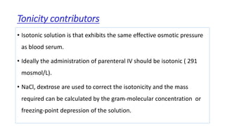 Tonicity contributors
• Isotonic solution is that exhibits the same effective osmotic pressure
as blood serum.
• Ideally the administration of parenteral IV should be isotonic ( 291
mosmol/L).
• NaCl, dextrose are used to correct the isotonicity and the mass
required can be calculated by the gram-molecular concentration or
freezing-point depression of the solution.
 