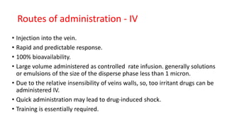 Routes of administration - IV
• Injection into the vein.
• Rapid and predictable response.
• 100% bioavailability.
• Large volume administered as controlled rate infusion. generally solutions
or emulsions of the size of the disperse phase less than 1 micron.
• Due to the relative insensibility of veins walls, so, too irritant drugs can be
administered IV.
• Quick administration may lead to drug-induced shock.
• Training is essentially required.
 