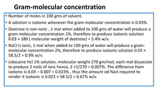 Gram-molecular concentration
• Number of moles in 100 gms of solvent.
• A solution is isotonic whenever the gram molecular concentration is 0.03%.
• Dextrose is non-ionic , 1 mol when added to 100 gms of water will produce a
gram molecular concentration 1%, therefore to produce isotonic solution
0.03 × 180 ( molecular weight of dextrose) = 5.4% w/v.
• NaCl is ionic, 1 mol when added to 100 gms of water will produce a gram-
molecular concentration 2%, therefore to produce isotonic solution 0.03 ×
58.5/2 = 0.9% w/v.
• Lidocaine Hcl 1% solution, molecular weight 270 gm/mol, each mol dissociate
to produce 2 mols of ions hence, 2 ×1/270 = 0.007%. The difference from
isotonic is 0.03 – 0.007 = 0.023% , thus the amount od Nacl required to
render it isotonic is 0.023 × 58.5/2 = 0.67% w/v.
 
