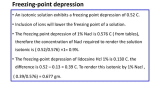 Freezing-point depression
• An isotonic solution exhibits a freezing point depression of 0.52 C.
• Inclusion of ions will lower the freezing point of a solution.
• The freezing point depression of 1% Nacl is 0.576 C ( from tables),
therefore the concentration of Nacl required to render the solution
isotonic is ( 0.52/0.576) ×1= 0.9%.
• The freezing-point depression of lidocaine Hcl 1% is 0.130 C. the
difference is 0.52 – 0.13 = 0.39 C. To render this isotonic by 1% Nacl ,
( 0.39/0.576) = 0.677 gm.
 