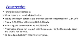 Preservative
• For multidose preparations.
• When there is no terminal sterilization.
• Methyl and Propyl parabens 9:1 are often used in concentration of 0.2% w/v.
• Phenol 0.25-05% or chlorocresol 0.1-0.3% w/v.
• Increasing the concentration up to 0.25%w/v
• Preservative should not interact with the container or the therapeutic agent
and should not be toxic.
• Oil-based product don’t require preservative.
 