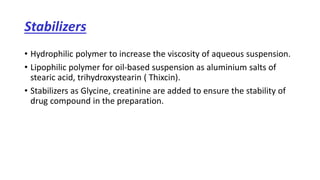 Stabilizers
• Hydrophilic polymer to increase the viscosity of aqueous suspension.
• Lipophilic polymer for oil-based suspension as aluminium salts of
stearic acid, trihydroxystearin ( Thixcin).
• Stabilizers as Glycine, creatinine are added to ensure the stability of
drug compound in the preparation.
 