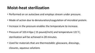 Moist-heat sterilization
• Performed on an autoclave and employs stream under pressure.
• Mode of action due to denaturation/coagulation of microbial protein.
• Increase in the pressure enables the temperature to increase.
• Pressure of 103.4 Kpa ( 15 pound/inch) and temperature 121˚C,
sterilization will be achieved in 20 minutes.
• Used for materials that are thermostable: glassware, dressings,
closures, aqueous solutions
 