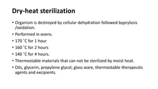 Dry-heat sterilization
• Organism is destroyed by cellular dehydration followed byprylosis
/oxidation.
• Performed in ovens.
• 170 ˚C for 1 hour
• 160 ˚C for 2 hours
• 140 ˚C for 4 hours.
• Thermostable materials that can not be sterilized by moist heat.
• Oils, glycerin, propylene glycol, glass ware, thermostable therapeutic
agents and excipients.
 