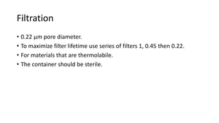 Filtration
• 0.22 µm pore diameter.
• To maximize filter lifetime use series of filters 1, 0.45 then 0.22.
• For materials that are thermolabile.
• The container should be sterile.
 