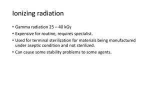 Ionizing radiation
• Gamma radiation 25 – 40 kGy
• Expensive for routine, requires specialist.
• Used for terminal sterilization for materials being manufactured
under aseptic condition and not sterilized.
• Can cause some stability problems to some agents.
 