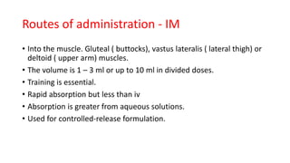 • Into the muscle. Gluteal ( buttocks), vastus lateralis ( lateral thigh) or
deltoid ( upper arm) muscles.
• The volume is 1 – 3 ml or up to 10 ml in divided doses.
• Training is essential.
• Rapid absorption but less than iv
• Absorption is greater from aqueous solutions.
• Used for controlled-release formulation.
Routes of administration - IM
 