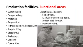 Production facilities- Functional areas
• Warehousing
• Compounding
• Materials
• Preparation
• Filtration and sterile receiving.
• Aseptic filling
• Stoppering
• Packaging
• Labeling
• Quarantine
Aseptic areas barriers:
- Sealed walls.
- Manual or automatic doors.
- Airlock pass through.
- Plastic curtains.
 