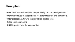 Flow plan
• Flow from the warehouse to compounding area for the ingredients.
• From warehouse to support area for other materials and containers.
• After processing , flow to the controlled aseptic area.
• Filling then quarantine
• OR filling, sterilized then quarantine
 