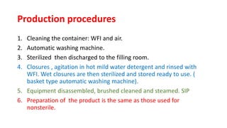Production procedures
1. Cleaning the container: WFI and air.
2. Automatic washing machine.
3. Sterilized then discharged to the filling room.
4. Closures , agitation in hot mild water detergent and rinsed with
WFI. Wet closures are then sterilized and stored ready to use. (
basket type automatic washing machine).
5. Equipment disassembled, brushed cleaned and steamed. SIP
6. Preparation of the product is the same as those used for
nonsterile.
 