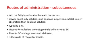 • Into the fatty layer located beneath the dermis.
• Slower onset, oily solutions and aqueous suspension exhibit slower
absorption than aqueous solution.
• Typically 1 ml.
• Viscous formulations are not generally administered SC.
• Sites for SC are legs, arms and abdomen.
• Is the route of choice for insulin.
Routes of administration - subcutaneous
 