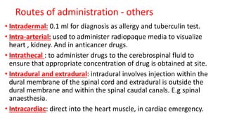 • Intradermal: 0.1 ml for diagnosis as allergy and tuberculin test.
• Intra-arterial: used to administer radiopaque media to visualize
heart , kidney. And in anticancer drugs.
• Intrathecal : to administer drugs to the cerebrospinal fluid to
ensure that appropriate concentration of drug is obtained at site.
• Intradural and extradural: intradural involves injection within the
dural membrane of the spinal cord and extradural is outside the
dural membrane and within the spinal caudal canals. E.g spinal
anaesthesia.
• Intracardiac: direct into the heart muscle, in cardiac emergency.
Routes of administration - others
 