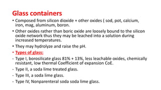 Glass containers
• Composed from silicon dioxide + other oxides ( sod, pot, calcium,
iron, mag, aluminum, boron.
• Other oxides rather than boric oxide are loosely bound to the silicon
oxide network thus they may be leached into a solution during
increased temperatures.
• They may hydrolyze and raise the pH.
• Types of glass:
- Type I, borosilicate glass 81% + 13%, less leachable oxides, chemically
resistant, low thermal Coefficient of expansion CoE.
- Type II, a soda lime treated glass.
- Type III, a soda lime glass.
- Type IV, Nonparenteral soda soda lime glass.
 