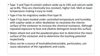 • Type II and Type III contain sodium oxide up to 14% and calcium oxide
up to 8%. They are chemically less resistant, higher CoE. Melt at lower
temperature making it easy to mold.
• Type II has les migratory oxides than type III.
• Type II has been treated under controlled temperature and humidity
with sulphar oxide or other dealkalizer to neutralize the interior
surface of the container to increase the chemical resistance. Although
repeated exposure to heat and alkaline detergents break this surface.
• Water attack test and the powdered glass test to determine the intact
surface of the container and to determine the leaching potential
respectively.
• Glass can be a source of leachables/extractable, particulates, can
cause adsorption of the ingredients and cracks.
 