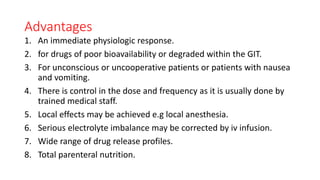 Advantages
1. An immediate physiologic response.
2. for drugs of poor bioavailability or degraded within the GIT.
3. For unconscious or uncooperative patients or patients with nausea
and vomiting.
4. There is control in the dose and frequency as it is usually done by
trained medical staff.
5. Local effects may be achieved e.g local anesthesia.
6. Serious electrolyte imbalance may be corrected by iv infusion.
7. Wide range of drug release profiles.
8. Total parenteral nutrition.
 