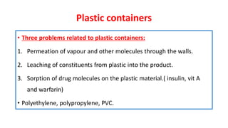 Plastic containers
• Three problems related to plastic containers:
1. Permeation of vapour and other molecules through the walls.
2. Leaching of constituents from plastic into the product.
3. Sorption of drug molecules on the plastic material.( insulin, vit A
and warfarin)
• Polyethylene, polypropylene, PVC.
 