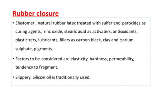 Rubber closure
• Elastomer , natural rubber latex treated with sulfar and peroxides as
curing agents, zinc oxide, stearic acid as activaters, antioxidants,
plasticizers, lubricants, fillers as carbon black, clay and barium
sulphate, pigments.
• Factors to be considered are elasticity, hardness, permeability,
tendency to fragment.
• Slippery. Silicon oil is traditionally used.
 