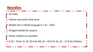 Needles
• SS made.
• Hollow canal with sharp head.
• Needle size is refered as gauge G. ( 11 – 32G)
• Winged needles for heparin.
• Plastic needles are available.
• G 15 – 25 for IV, 19 -22 G for IM, 24 – 25 G for SC, 25 – 27 G for children.
 