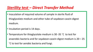 Sterility test – Direct Transfer Method
• Inoculation of required volume of sample in sterile fluid of
thioglycolate medium and other tube of soyabean-casein digest
medium.
• Incubation period is 14 days.
• Temperature for thioglycolate medium is 30 -35 ˚C to test for
anaerobic bacteria and for soyabean-casein digest medium is 20 – 25
˚C to test for aerobic bacteria and fungi.
 