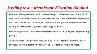 Sterility test – Membrane Filtration Method
• Filtration of required volume of sample through sterile membrane silter of 0.22 (
0.45) pore size and diameter 47 mm under vacuum. Then slit the flter membrane
into two parts and inculate one part into fluid of thioglycolate medium and the
other part into tube of soyabean-casein digest medium.
• Incubation period is 7 days for terminal sterilization and 14 days for aseptic filling
process.
• Temperature for thioglycolate medium is 30 -35 ˚C to test for bacteria and for
soyabean-casein digest medium is 20 – 25 ˚C to test for fungi and yeast..
 