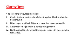 Clarity Test
• To test for particulate materials.
i. Clarity test apparatus, visual check against black and white
background.
ii. Filter paper method. Filter and examine microscopically.
iii. Automatic image analysis device using screen.
iv. Light absorption, light scattering and change in the electrical
resistance.
 