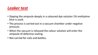 Leaker test
• Dipping the ampoule deeply in a coloured dye solution 1% methylene
blue is used.
• The process is carried out in a vacuum chamber under negative
pressure.
• When the vacuum is released the colour solution will enter the
ampoule of defective sealing.
• Not carried for vials and bottles.
 